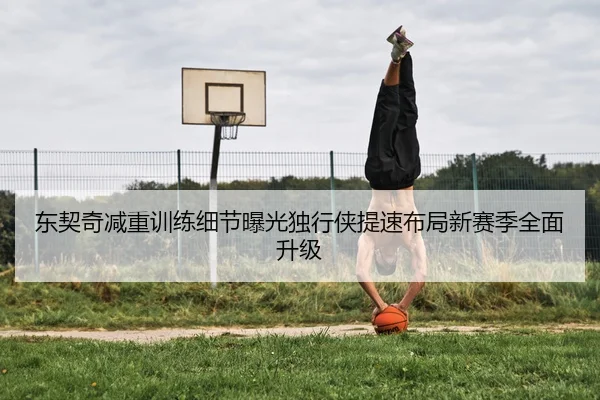 东契奇减重训练细节曝光独行侠提速布局新赛季全面升级