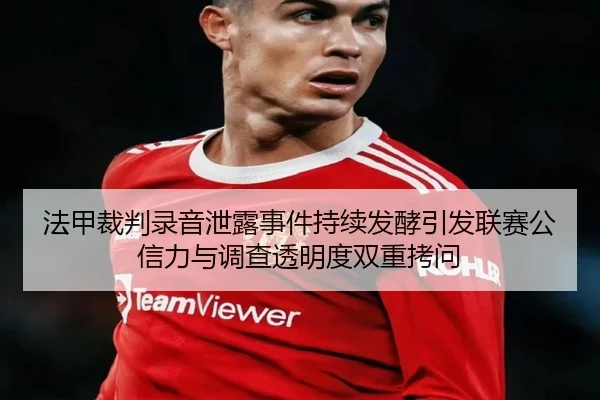 法甲裁判录音泄露事件持续发酵引发联赛公信力与调查透明度双重拷问