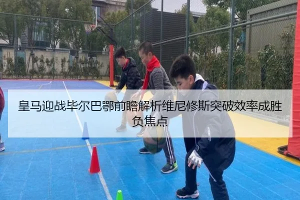 皇马迎战毕尔巴鄂前瞻解析维尼修斯突破效率成胜负焦点