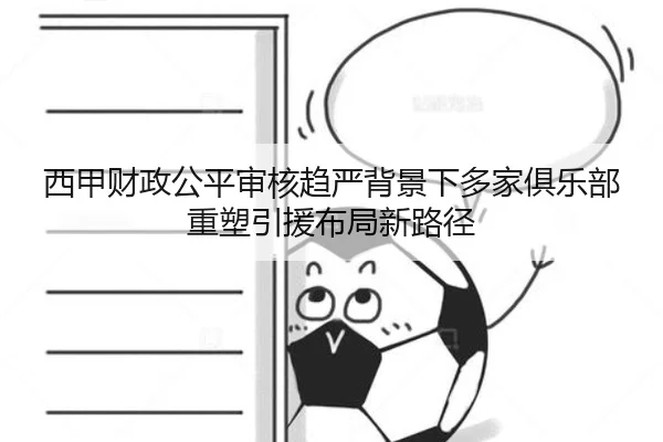 西甲财政公平审核趋严背景下多家俱乐部重塑引援布局新路径