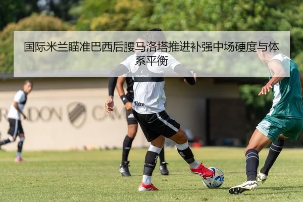 国际米兰瞄准巴西后腰马洛塔推进补强中场硬度与体系平衡