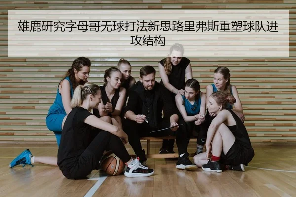 雄鹿研究字母哥无球打法新思路里弗斯重塑球队进攻结构
