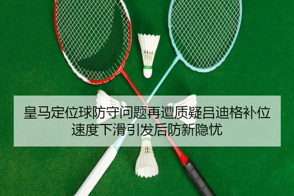 皇马定位球防守问题再遭质疑吕迪格补位速度下滑引发后防新隐忧